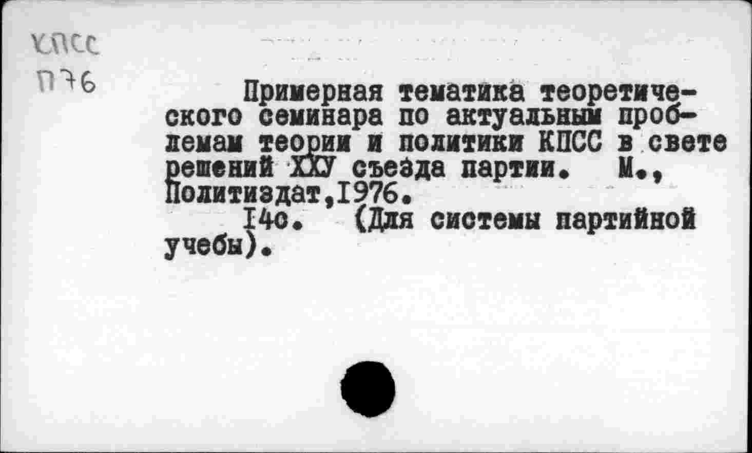 ﻿
Примерная тематика теоретического семинара по актуальным проблемам теории и политики КПСС в свете Еешений ХХУ съезда партии» И*, олитиздат,1976.
14о. (Для системы партийной учебы)*